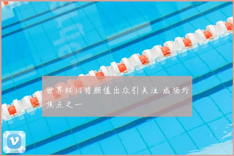 世界杯门将颜值出众引关注 成场外焦点之一