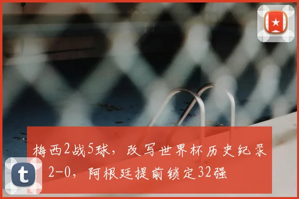 梅西2战5球,改写世界杯历史纪录!2-0,阿根廷提前锁定32强