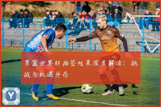 男篮世界杯抽签结果深度解读:挑战与机遇并存