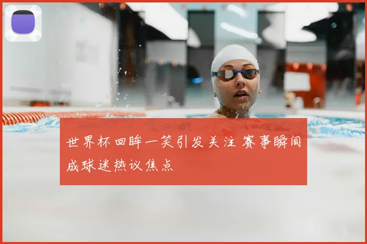世界杯回眸一笑引发关注 赛事瞬间成球迷热议焦点