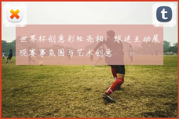 世界杯创意彩绘亮相，球迷互动展现赛事氛围与艺术创意