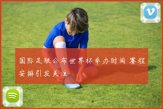 国际足联公布世界杯举办时间 赛程安排引发关注