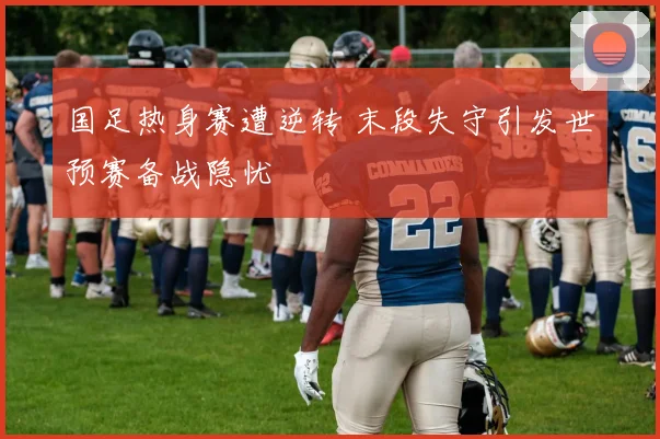 国足热身赛遭逆转 末段失守引发世预赛备战隐忧