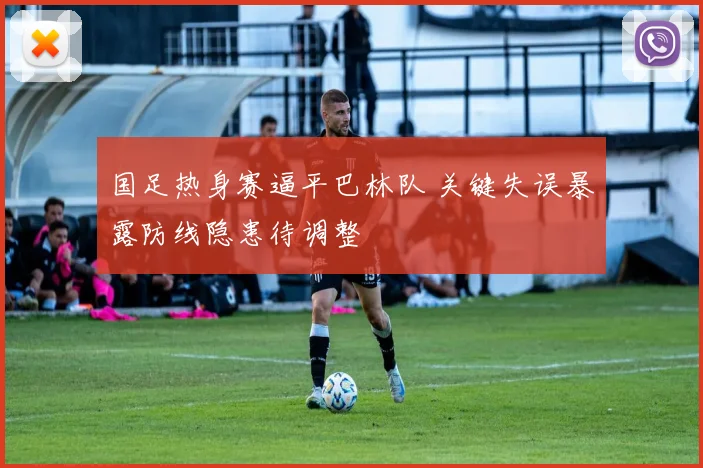 国足热身赛逼平巴林队 关键失误暴露防线隐患待调整