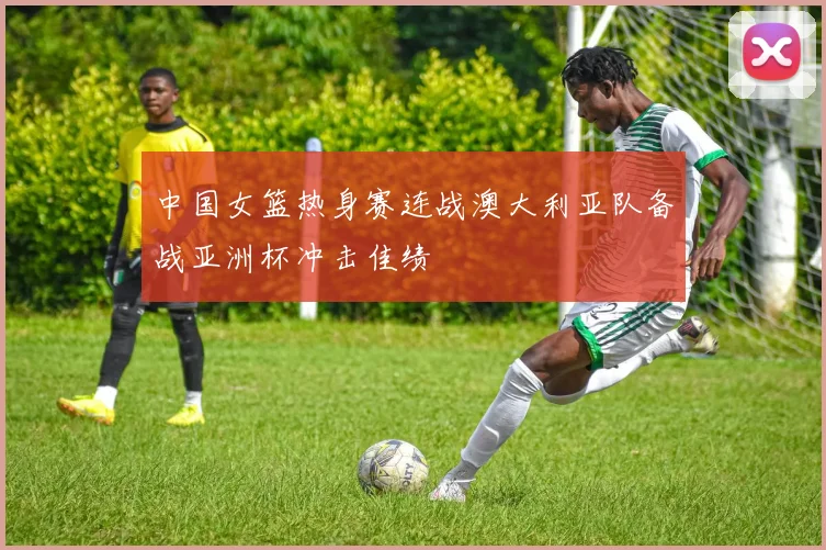 中国女篮热身赛连战澳大利亚队备战亚洲杯冲击佳绩