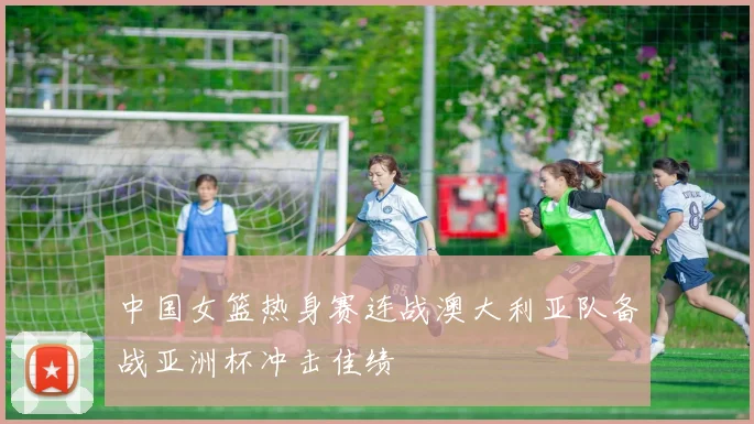 中国女篮热身赛连战澳大利亚队备战亚洲杯冲击佳绩