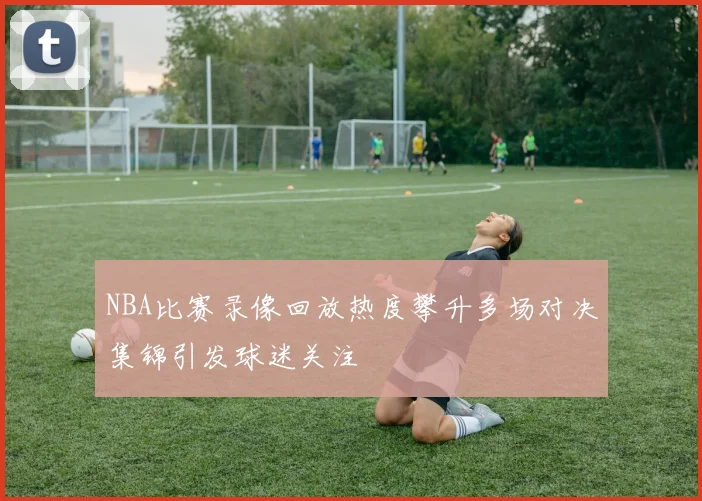 NBA比赛录像回放热度攀升多场对决集锦引发球迷关注