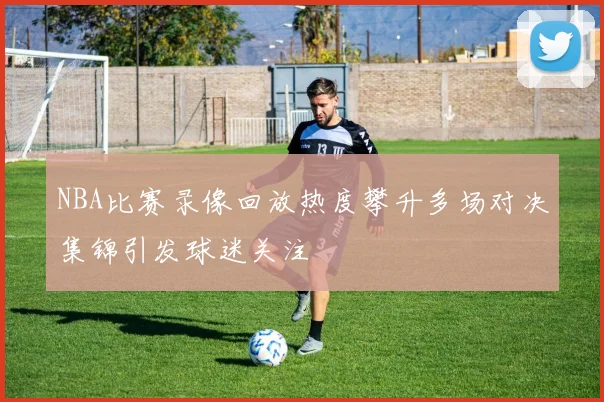 NBA比赛录像回放热度攀升多场对决集锦引发球迷关注