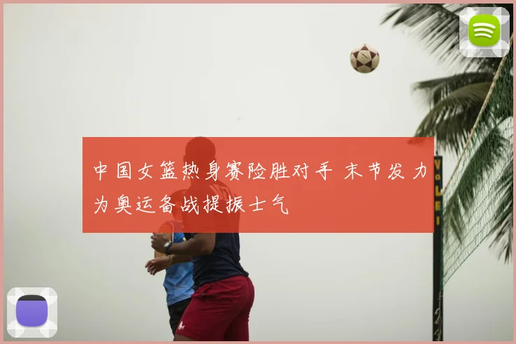 中国女篮热身赛险胜对手 末节发力为奥运备战提振士气